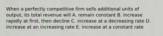 When a perfectly competitive firm sells additional units of output, its total revenue will A. remain constant B. increase rapidly at first, then decline C. increase at a decreasing rate D. increase at an increasing rate E. increase at a constant rate