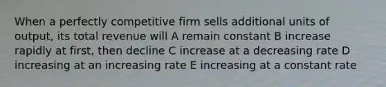 When a perfectly competitive firm sells additional units of output, its total revenue will A remain constant B increase rapidly at first, then decline C increase at a decreasing rate D increasing at an increasing rate E increasing at a constant rate