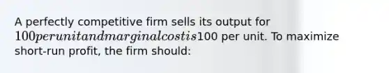 A perfectly competitive firm sells its output for 100 per unit and marginal cost is100 per unit. To maximize short-run profit, the firm should: