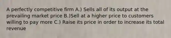 A perfectly competitive firm A.) Sells all of its output at the prevailing market price B.)Sell at a higher price to customers willing to pay more C.) Raise its price in order to increase its total revenue