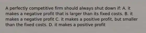 A perfectly competitive firm should always shut down if: A. it makes a negative profit that is larger than its fixed costs. B. it makes a negative profit C. it makes a positive profit, but smaller than the fixed costs. D. it makes a positive profit