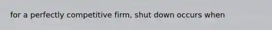 for a perfectly competitive firm, shut down occurs when