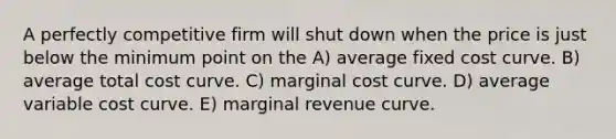 A perfectly competitive firm will shut down when the price is just below the minimum point on the A) average fixed cost curve. B) average total cost curve. C) marginal cost curve. D) average variable cost curve. E) marginal revenue curve.