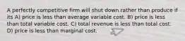 A perfectly competitive firm will shut down rather than produce if its A) price is less than average variable cost. B) price is less than total variable cost. C) total revenue is less than total cost. D) price is less than marginal cost.