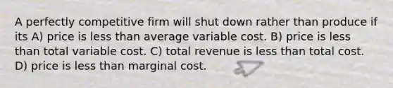 A perfectly competitive firm will shut down rather than produce if its A) price is less than average variable cost. B) price is less than total variable cost. C) total revenue is less than total cost. D) price is less than marginal cost.