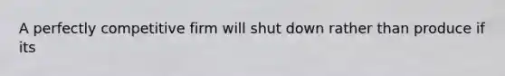 A perfectly competitive firm will shut down rather than produce if its