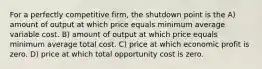 For a perfectly competitive firm, the shutdown point is the A) amount of output at which price equals minimum average variable cost. B) amount of output at which price equals minimum average total cost. C) price at which economic profit is zero. D) price at which total opportunity cost is zero.