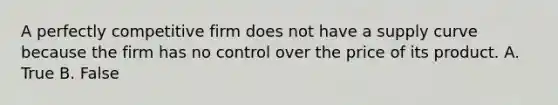 A perfectly competitive firm does not have a supply curve because the firm has no control over the price of its product. A. True B. False