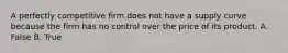 A perfectly competitive firm does not have a supply curve because the firm has no control over the price of its product. A. False B. True