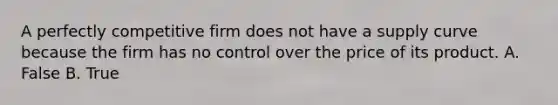 A perfectly competitive firm does not have a supply curve because the firm has no control over the price of its product. A. False B. True