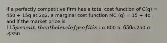 If a perfectly competitive firm has a total cost function of C(q) = 450 + 15q at 2q2, a marginal cost function MC (q) = 15 + 4q , and if the market price is 115 per unit, then the level of profit is: a.800 b. 650 c.250 d. -350