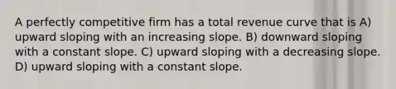 A perfectly competitive firm has a total revenue curve that is A) upward sloping with an increasing slope. B) downward sloping with a constant slope. C) upward sloping with a decreasing slope. D) upward sloping with a constant slope.