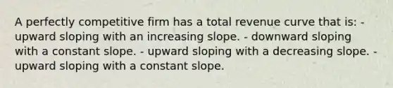 A perfectly competitive firm has a total revenue curve that is: - upward sloping with an increasing slope. - downward sloping with a constant slope. - upward sloping with a decreasing slope. - upward sloping with a constant slope.