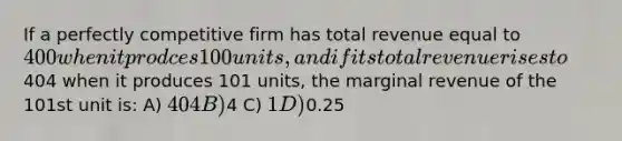 If a perfectly competitive firm has total revenue equal to 400 when it prodces 100 units, and if its total revenue rises to404 when it produces 101 units, the marginal revenue of the 101st unit is: A) 404 B)4 C) 1 D)0.25