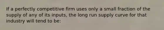 If a perfectly competitive firm uses only a small fraction of the supply of any of its inputs, the long run supply curve for that industry will tend to be: