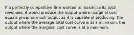 If a perfectly competitive firm wanted to maximize its total revenues, it would produce the output where marginal cost equals price. as much output as it is capable of producing. the output where the average total cost curve is at a minimum. the output where the marginal cost curve is at a minimum.