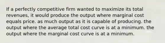 If a perfectly competitive firm wanted to maximize its total revenues, it would produce the output where marginal cost equals price. as much output as it is capable of producing. the output where the average total cost curve is at a minimum. the output where the marginal cost curve is at a minimum.