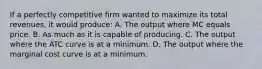 If a perfectly competitive firm wanted to maximize its total revenues, it would produce: A. The output where MC equals price. B. As much as it is capable of producing. C. The output where the ATC curve is at a minimum. D. The output where the marginal cost curve is at a minimum.