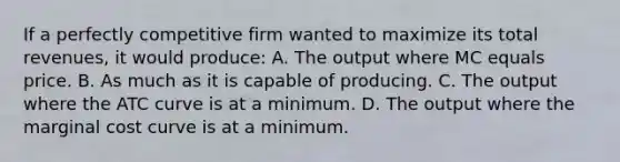 If a perfectly competitive firm wanted to maximize its total revenues, it would produce: A. The output where MC equals price. B. As much as it is capable of producing. C. The output where the ATC curve is at a minimum. D. The output where the marginal cost curve is at a minimum.