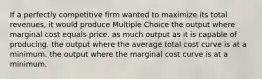 If a perfectly competitive firm wanted to maximize its total revenues, it would produce Multiple Choice the output where marginal cost equals price. as much output as it is capable of producing. the output where the average total cost curve is at a minimum. the output where the marginal cost curve is at a minimum.