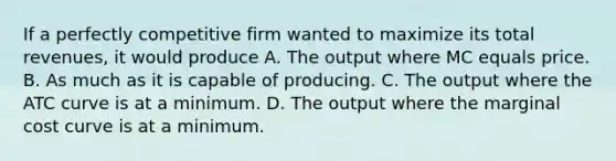 If a perfectly competitive firm wanted to maximize its total revenues, it would produce A. The output where MC equals price. B. As much as it is capable of producing. C. The output where the ATC curve is at a minimum. D. The output where the marginal cost curve is at a minimum.