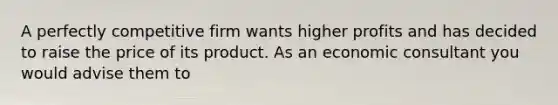 A perfectly competitive firm wants higher profits and has decided to raise the price of its product. As an economic consultant you would advise them to