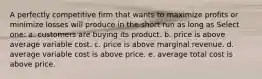 A perfectly competitive firm that wants to maximize profits or minimize losses will produce in the short run as long as Select one: a. customers are buying its product. b. price is above average variable cost. c. price is above marginal revenue. d. average variable cost is above price. e. average total cost is above price.