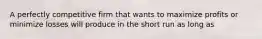 A perfectly competitive firm that wants to maximize profits or minimize losses will produce in the short run as long as