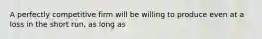 A perfectly competitive firm will be willing to produce even at a loss in the short run, as long as