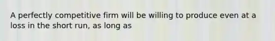 A perfectly competitive firm will be willing to produce even at a loss in the short run, as long as