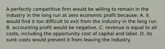 A perfectly competitive firm would be willing to remain in the industry in the long run at zero economic profit because: A. it would find it too difficult to exit from the industry in the long run. B. accounting profit would be negative. C. revenue is equal to all costs, including the opportunity cost of capital and labor. D. its sunk costs would prevent it from leaving the industry.