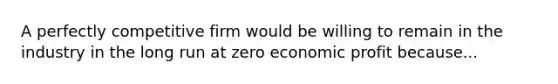 A perfectly competitive firm would be willing to remain in the industry in the long run at zero economic profit because...