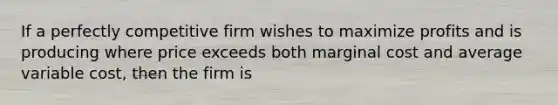 If a perfectly competitive firm wishes to maximize profits and is producing where price exceeds both marginal cost and average variable cost, then the firm is