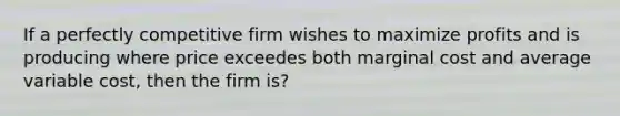 If a perfectly competitive firm wishes to maximize profits and is producing where price exceedes both marginal cost and average variable cost, then the firm is?