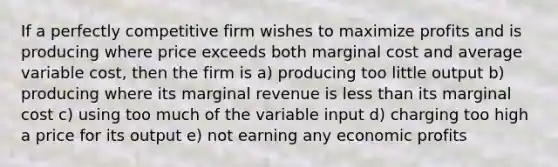 If a perfectly competitive firm wishes to maximize profits and is producing where price exceeds both marginal cost and average variable cost, then the firm is a) producing too little output b) producing where its marginal revenue is less than its marginal cost c) using too much of the variable input d) charging too high a price for its output e) not earning any economic profits