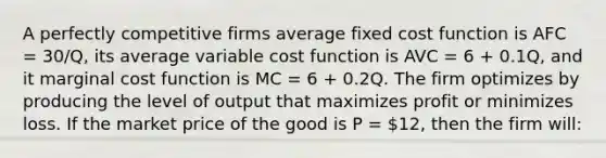 A perfectly competitive firms average fixed cost function is AFC = 30/Q, its average variable cost function is AVC = 6 + 0.1Q, and it marginal cost function is MC = 6 + 0.2Q. The firm optimizes by producing the level of output that maximizes profit or minimizes loss. If the market price of the good is P = 12, then the firm will: