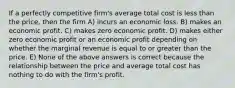 If a perfectly competitive firm's average total cost is less than the price, then the firm A) incurs an economic loss. B) makes an economic profit. C) makes zero economic profit. D) makes either zero economic profit or an economic profit depending on whether the marginal revenue is equal to or greater than the price. E) None of the above answers is correct because the relationship between the price and average total cost has nothing to do with the firm's profit.