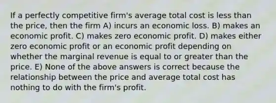 If a perfectly competitive firm's average total cost is less than the price, then the firm A) incurs an economic loss. B) makes an economic profit. C) makes zero economic profit. D) makes either zero economic profit or an economic profit depending on whether the marginal revenue is equal to or greater than the price. E) None of the above answers is correct because the relationship between the price and average total cost has nothing to do with the firm's profit.