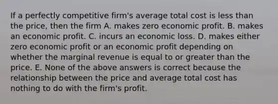 If a perfectly competitive​ firm's average total cost is less than the​ price, then the firm A. makes zero economic profit. B. makes an economic profit. C. incurs an economic loss. D. makes either zero economic profit or an economic profit depending on whether the marginal revenue is equal to or greater than the price. E. None of the above answers is correct because the relationship between the price and average total cost has nothing to do with the​ firm's profit.