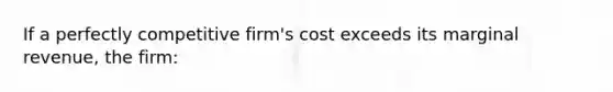 If a perfectly competitive firm's cost exceeds its marginal revenue, the firm: