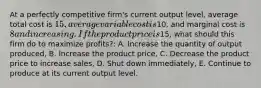 At a perfectly competitive firm's current output level, average total cost is 15, average variable cost is10, and marginal cost is 8 and increasing. If the product price is15, what should this firm do to maximize profits?: A. Increase the quantity of output produced, B. Increase the product price, C. Decrease the product price to increase sales, D. Shut down immediately, E. Continue to produce at its current output level.