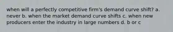 when will a perfectly competitive firm's demand curve shift? a. never b. when the market demand curve shifts c. when new producers enter the industry in large numbers d. b or c