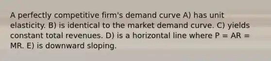 A perfectly competitive firm's demand curve A) has unit elasticity. B) is identical to the market demand curve. C) yields constant total revenues. D) is a horizontal line where P = AR = MR. E) is downward sloping.