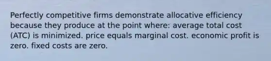 Perfectly competitive firms demonstrate allocative efficiency because they produce at the point where: average total cost (ATC) is minimized. price equals marginal cost. economic profit is zero. fixed costs are zero.