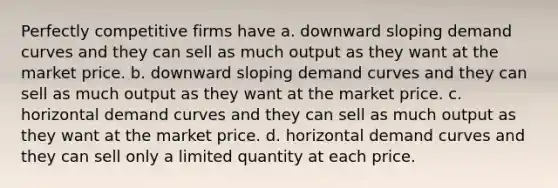 Perfectly competitive firms have a. downward sloping demand curves and they can sell as much output as they want at the market price. b. downward sloping demand curves and they can sell as much output as they want at the market price. c. horizontal demand curves and they can sell as much output as they want at the market price. d. horizontal demand curves and they can sell only a limited quantity at each price.