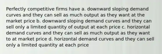 Perfectly competitive firms have a. downward sloping demand curves and they can sell as much output as they want at the market price b. downward sloping demand curves and they can sell only a limited quantity of output at each price c. horizontal demand curves and they can sell as much output as they want to at market price d. horizontal demand curves and they can sell only a limited quantity at each price