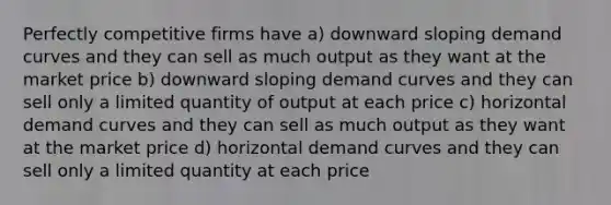 Perfectly competitive firms have a) downward sloping demand curves and they can sell as much output as they want at the market price b) downward sloping demand curves and they can sell only a limited quantity of output at each price c) horizontal demand curves and they can sell as much output as they want at the market price d) horizontal demand curves and they can sell only a limited quantity at each price