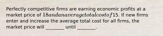 Perfectly competitive firms are earning economic profits at a market price of​ 18 and an average total cost of​15. If new firms enter and increase the average total cost for all​ firms, the market price will​ ________ until​ ________.