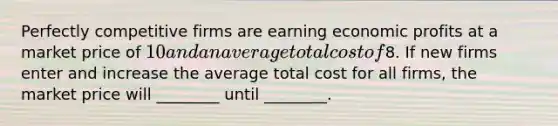 Perfectly competitive firms are earning economic profits at a market price of 10 and an average total cost of8. If new firms enter and increase the average total cost for all firms, the market price will ________ until ________.