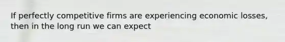 If perfectly competitive firms are experiencing economic losses, then in the long run we can expect